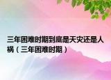 三年困难时期到底是天灾还是人祸（三年困难时期）