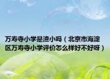 万寿寺小学是渣小吗（北京市海淀区万寿寺小学评价怎么样好不好呀）