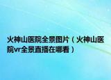 火神山医院全景图片（火神山医院vr全景直播在哪看）