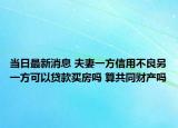 当日最新消息 夫妻一方信用不良另一方可以贷款买房吗 算共同财产吗