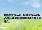联想型号y510p（联想本y510p和y580n-ifi的区别在哪这两个哪个更好点）