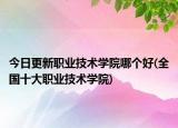 今日更新职业技术学院哪个好(全国十大职业技术学院)