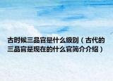古时候三品官是什么级别（古代的三品官是现在的什么官简介介绍）