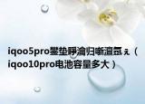 iqoo5pro鐢垫睜瀹归噺澶氬ぇ（iqoo10pro电池容量多大）
