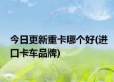 今日更新重卡哪个好(进口卡车品牌)