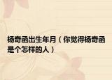 杨奇函出生年月（你觉得杨奇函是个怎样的人）