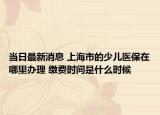 当日最新消息 上海市的少儿医保在哪里办理 缴费时间是什么时候