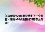 怎么荣耀v20桌面突然多了一个图标（荣耀v20桌面图标对齐怎么关闭）