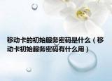 移动卡的初始服务密码是什么（移动卡初始服务密码有什么用）