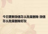 今日更新微信怎么批量删除 微信怎么批量删除好友