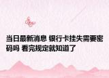 当日最新消息 银行卡挂失需要密码吗 看完规定就知道了