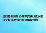 当日最新消息 办理车贷银行流水要几个月 多数银行是这样规定的