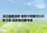 当日最新消息 信用卡到期可以不换卡吗 这些事项要考虑