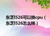 东芝l526可以换cpu（东芝l526怎么样）