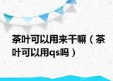 茶叶可以用来干嘛（茶叶可以用qs吗）