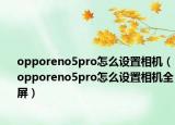 opporeno5pro怎么设置相机（opporeno5pro怎么设置相机全屏）