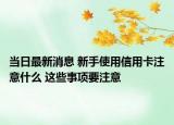 当日最新消息 新手使用信用卡注意什么 这些事项要注意