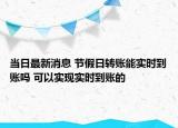 当日最新消息 节假日转账能实时到账吗 可以实现实时到账的