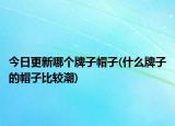 今日更新哪个牌子帽子(什么牌子的帽子比较潮)