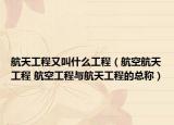 航天工程又叫什么工程（航空航天工程 航空工程与航天工程的总称）