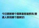 今日更新哪个国家最容易移民(普通人移民哪个国家好)