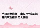 当日最新消息 工商银行卡密码输错几次会被锁 怎么解锁