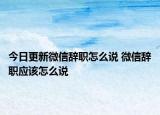 今日更新微信辞职怎么说 微信辞职应该怎么说