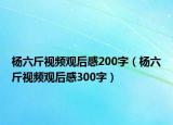 杨六斤视频观后感200字（杨六斤视频观后感300字）