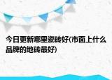 今日更新哪里瓷砖好(市面上什么品牌的地砖最好)