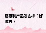 嘉康利产品怎么样（好做吗）