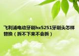 飞利浦电动牙刷hx5251牙刷头怎样替换（拆不下来不会拆）