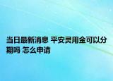 当日最新消息 平安灵用金可以分期吗 怎么申请