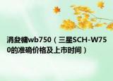 涓夋槦wb750（三星SCH-W750的准确价格及上市时间）