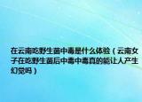 在云南吃野生菌中毒是什么体验（云南女子在吃野生菌后中毒中毒真的能让人产生幻觉吗）