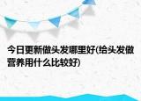 今日更新做头发哪里好(给头发做营养用什么比较好)