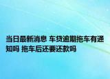 当日最新消息 车贷逾期拖车有通知吗 拖车后还要还款吗