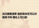 当日最新消息 临时身份证可以办信用卡吗 理论上可以的