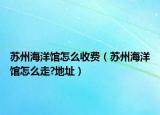 苏州海洋馆怎么收费（苏州海洋馆怎么走?地址）