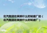 北汽集团在黄骅什么时候建厂的（北汽集团在黄骅什么时候建厂）