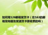 如何用126邮箱发贺卡（在163的邮箱里向朋友发送贺卡要收费的吗）