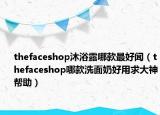 thefaceshop沐浴露哪款最好闻（thefaceshop哪款洗面奶好用求大神帮助）
