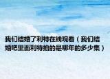 我们结婚了利特在线观看（我们结婚吧里面利特拍的是哪年的多少集）