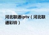 河北联通iptv（河北联通彩铃）
