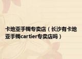 卡地亚手镯专卖店（长沙有卡地亚手镯cartier专卖店吗）