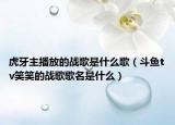 虎牙主播放的战歌是什么歌（斗鱼tv笑笑的战歌歌名是什么）