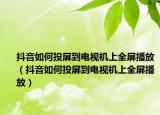抖音如何投屏到电视机上全屏播放（抖音如何投屏到电视机上全屏播放）
