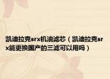 凯迪拉克srx机油滤芯（凯迪拉克srx能更换国产的三滤可以用吗）