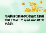 电商搞活动的券你们都是怎么搞到的啊（想买一个 ipad air2 最好是京东的）