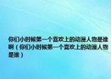 你们小时候第一个喜欢上的动漫人物是谁啊（你们小时候第一个喜欢上的动漫人物是谁）