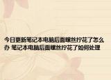 今日更新笔记本电脑后面螺丝拧花了怎么办 笔记本电脑后面螺丝拧花了如何处理